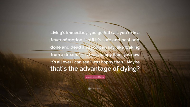Joyce Carol Oates Quote: “Living’s immediacy, you go full sail, you’re in a fever of motion. Until it’s safe and past and done and dead and you can say, like waking from a dream, “Yes I was happy then, yes now it’s all over I can see I was happy then.” Maybe that’s the advantage of dying?”