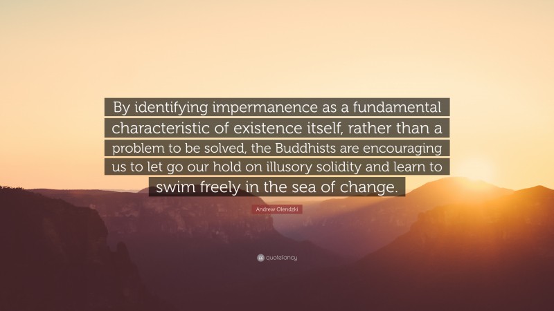 Andrew Olendzki Quote: “By identifying impermanence as a fundamental characteristic of existence itself, rather than a problem to be solved, the Buddhists are encouraging us to let go our hold on illusory solidity and learn to swim freely in the sea of change.”