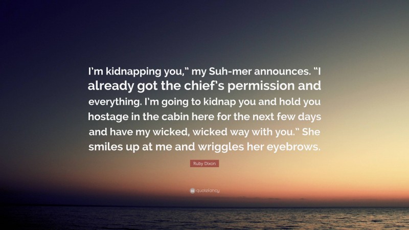 Ruby Dixon Quote: “I’m kidnapping you,” my Suh-mer announces. “I already got the chief’s permission and everything. I’m going to kidnap you and hold you hostage in the cabin here for the next few days and have my wicked, wicked way with you.” She smiles up at me and wriggles her eyebrows.”