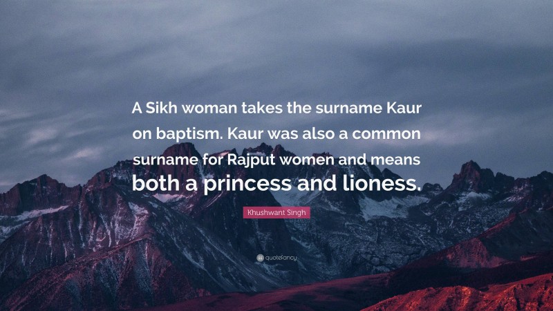 Khushwant Singh Quote: “A Sikh woman takes the surname Kaur on baptism. Kaur was also a common surname for Rajput women and means both a princess and lioness.”