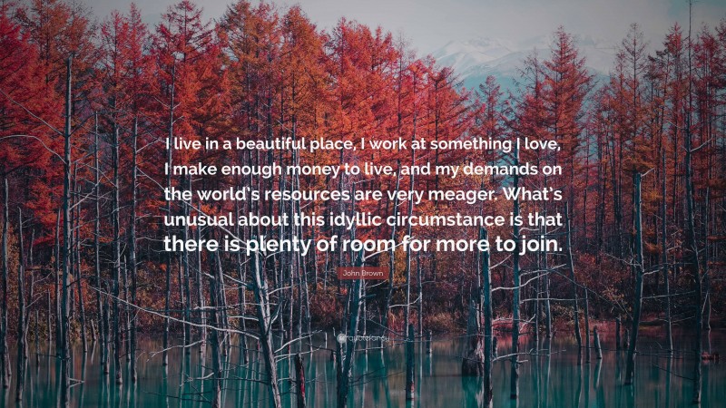 John Brown Quote: “I live in a beautiful place, I work at something I love, I make enough money to live, and my demands on the world’s resources are very meager. What’s unusual about this idyllic circumstance is that there is plenty of room for more to join.”