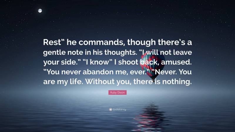 Ruby Dixon Quote: “Rest” he commands, though there’s a gentle note in his thoughts. “I will not leave your side.” “I know” I shoot back, amused. “You never abandon me, ever.” “Never. You are my life. Without you, there is nothing.”