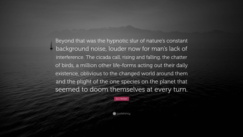 D.J. Molles Quote: “Beyond that was the hypnotic slur of nature’s constant background noise, louder now for man’s lack of interference. The cicada call, rising and falling, the chatter of birds, a million other life-forms acting out their daily existence, oblivious to the changed world around them and the plight of the one species on the planet that seemed to doom themselves at every turn.”