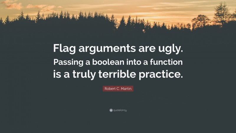 Robert C. Martin Quote: “Flag arguments are ugly. Passing a boolean into a function is a truly terrible practice.”