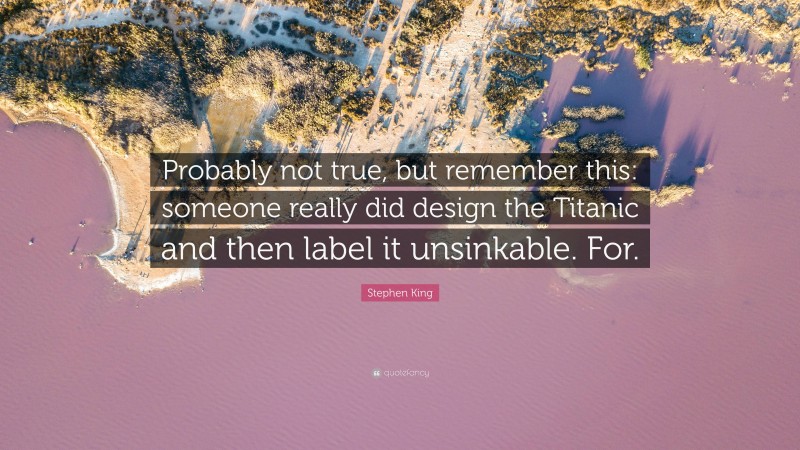 Stephen King Quote: “Probably not true, but remember this: someone really did design the Titanic and then label it unsinkable. For.”