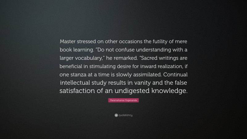Paramahansa Yogananda Quote: “Master stressed on other occasions the futility of mere book learning. “Do not confuse understanding with a larger vocabulary,” he remarked. “Sacred writings are beneficial in stimulating desire for inward realization, if one stanza at a time is slowly assimilated. Continual intellectual study results in vanity and the false satisfaction of an undigested knowledge.”