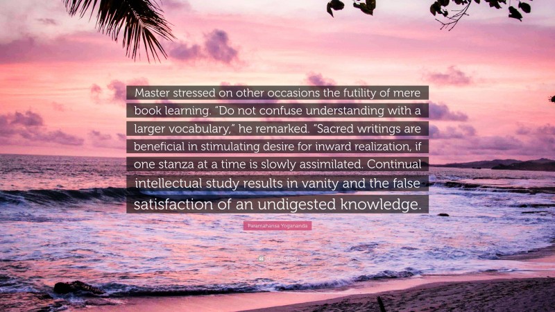Paramahansa Yogananda Quote: “Master stressed on other occasions the futility of mere book learning. “Do not confuse understanding with a larger vocabulary,” he remarked. “Sacred writings are beneficial in stimulating desire for inward realization, if one stanza at a time is slowly assimilated. Continual intellectual study results in vanity and the false satisfaction of an undigested knowledge.”
