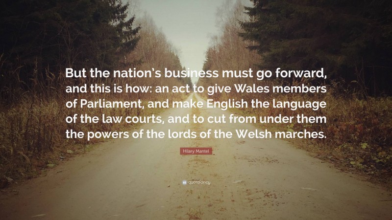 Hilary Mantel Quote: “But the nation’s business must go forward, and this is how: an act to give Wales members of Parliament, and make English the language of the law courts, and to cut from under them the powers of the lords of the Welsh marches.”