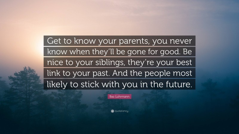 Baz Luhrmann Quote: “Get to know your parents, you never know when they’ll be gone for good. Be nice to your siblings, they’re your best link to your past. And the people most likely to stick with you in the future.”