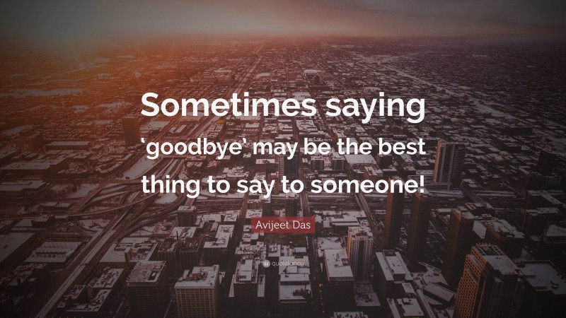 Avijeet Das Quote: “Sometimes saying ‘goodbye’ may be the best thing to say to someone!”