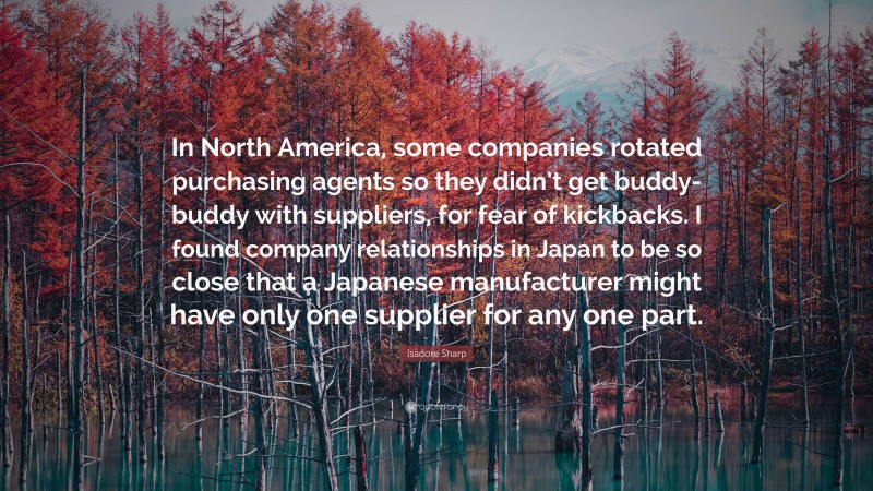 Isadore Sharp Quote: “In North America, some companies rotated purchasing agents so they didn’t get buddy-buddy with suppliers, for fear of kickbacks. I found company relationships in Japan to be so close that a Japanese manufacturer might have only one supplier for any one part.”
