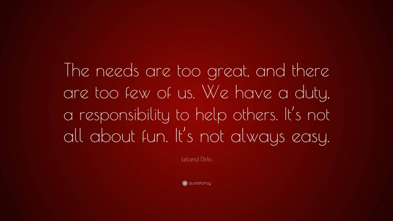 Leland Dirks Quote: “The needs are too great, and there are too few of us. We have a duty, a responsibility to help others. It’s not all about fun. It’s not always easy.”