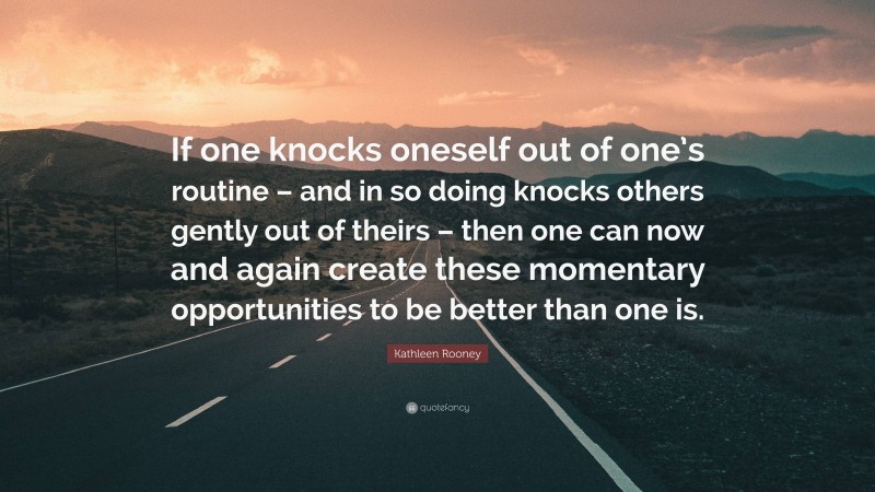 Kathleen Rooney Quote: “If one knocks oneself out of one’s routine – and in so doing knocks others gently out of theirs – then one can now and again create these momentary opportunities to be better than one is.”