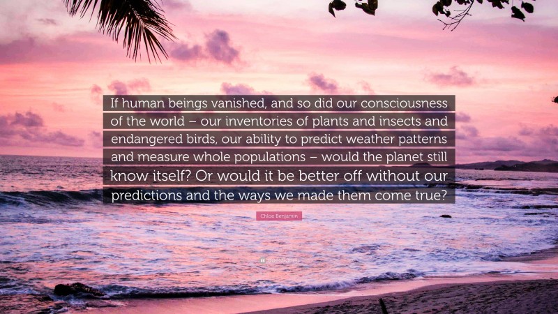 Chloe Benjamin Quote: “If human beings vanished, and so did our consciousness of the world – our inventories of plants and insects and endangered birds, our ability to predict weather patterns and measure whole populations – would the planet still know itself? Or would it be better off without our predictions and the ways we made them come true?”