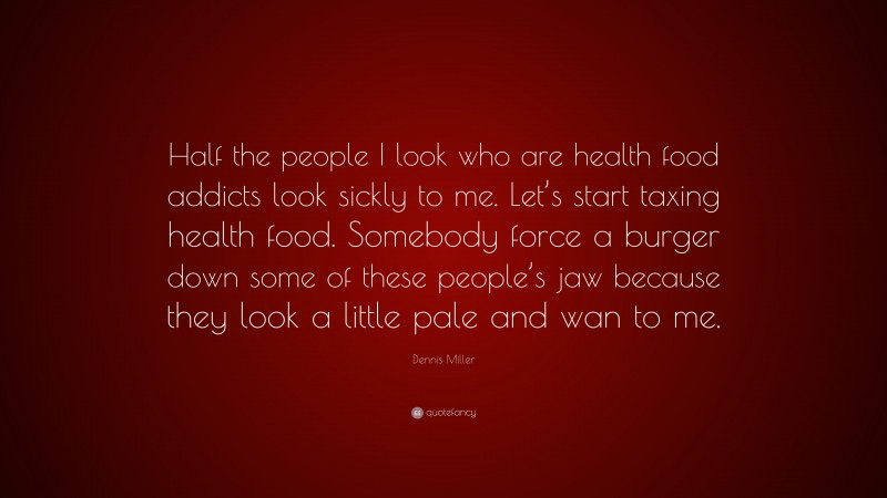 Dennis Miller Quote: “Half the people I look who are health food addicts look sickly to me. Let’s start taxing health food. Somebody force a burger down some of these people’s jaw because they look a little pale and wan to me.”
