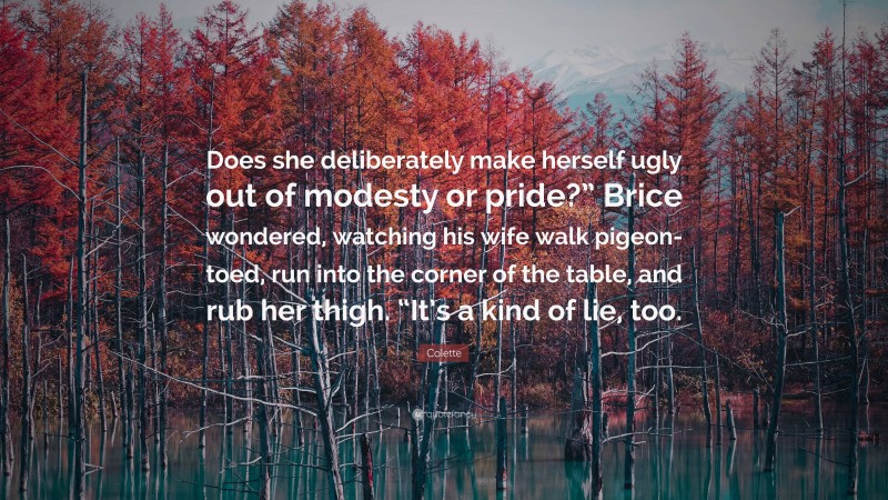 Colette Quote: “Does she deliberately make herself ugly out of modesty or pride?” Brice wondered, watching his wife walk pigeon-toed, run into the corner of the table, and rub her thigh. “It’s a kind of lie, too.”