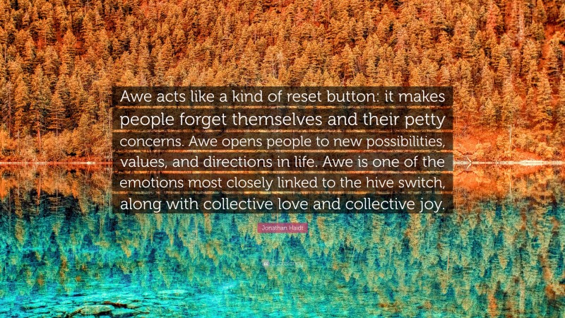 Jonathan Haidt Quote: “Awe acts like a kind of reset button: it makes people forget themselves and their petty concerns. Awe opens people to new possibilities, values, and directions in life. Awe is one of the emotions most closely linked to the hive switch, along with collective love and collective joy.”