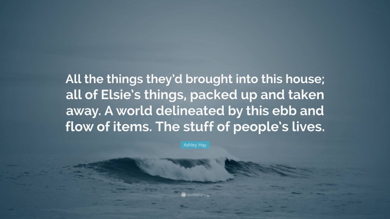 Ashley Hay Quote: “All the things they’d brought into this house; all of Elsie’s things, packed up and taken away. A world delineated by this ebb and flow of items. The stuff of people’s lives.”