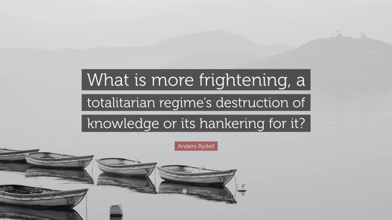 Anders Rydell Quote: “What is more frightening, a totalitarian regime’s destruction of knowledge or its hankering for it?”