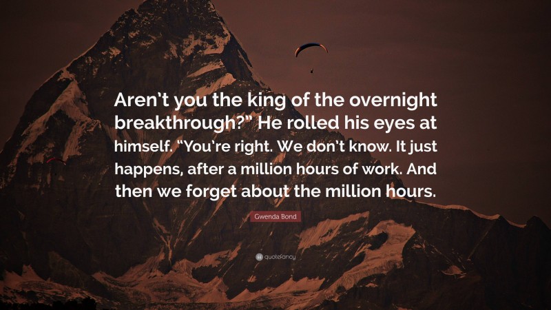 Gwenda Bond Quote: “Aren’t you the king of the overnight breakthrough?” He rolled his eyes at himself. “You’re right. We don’t know. It just happens, after a million hours of work. And then we forget about the million hours.”