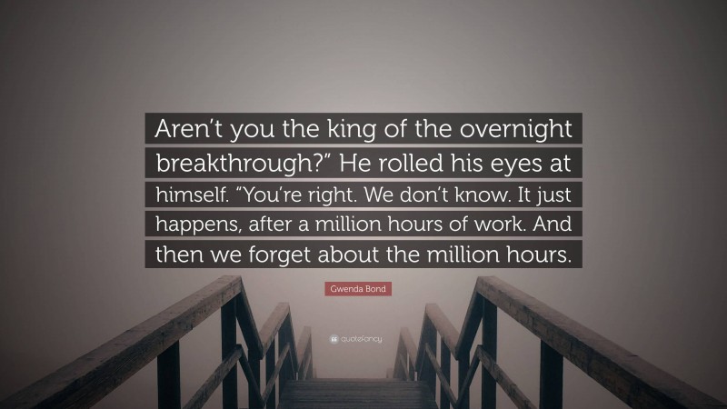 Gwenda Bond Quote: “Aren’t you the king of the overnight breakthrough?” He rolled his eyes at himself. “You’re right. We don’t know. It just happens, after a million hours of work. And then we forget about the million hours.”