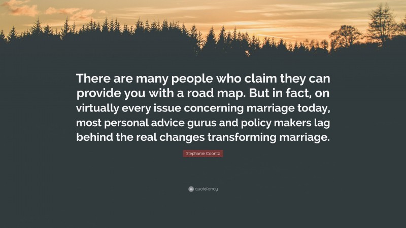 Stephanie Coontz Quote: “There are many people who claim they can provide you with a road map. But in fact, on virtually every issue concerning marriage today, most personal advice gurus and policy makers lag behind the real changes transforming marriage.”