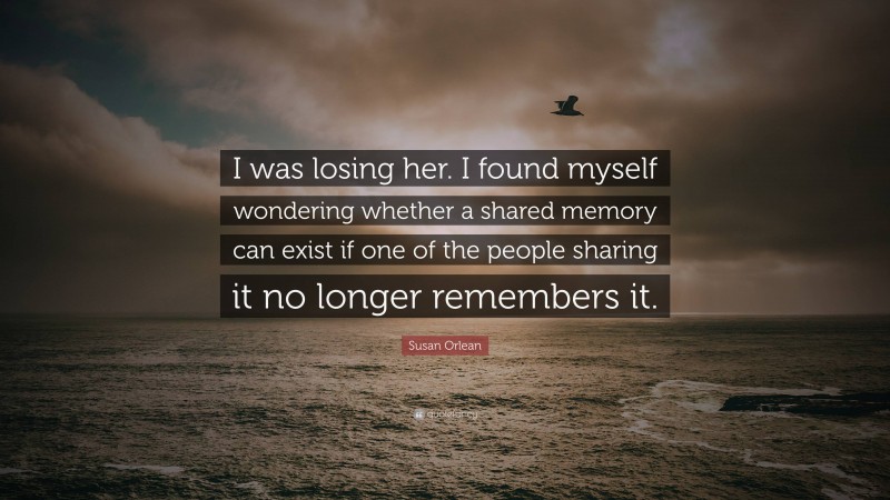 Susan Orlean Quote: “I was losing her. I found myself wondering whether a shared memory can exist if one of the people sharing it no longer remembers it.”