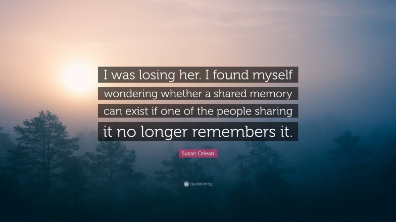 Susan Orlean Quote: “I was losing her. I found myself wondering whether a shared memory can exist if one of the people sharing it no longer remembers it.”