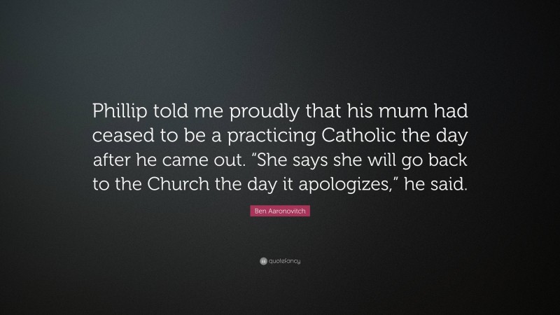 Ben Aaronovitch Quote: “Phillip told me proudly that his mum had ceased to be a practicing Catholic the day after he came out. “She says she will go back to the Church the day it apologizes,” he said.”