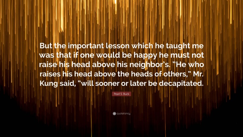 Pearl S. Buck Quote: “But the important lesson which he taught me was that if one would be happy he must not raise his head above his neighbor’s. “He who raises his head above the heads of others,” Mr. Kung said, “will sooner or later be decapitated.”