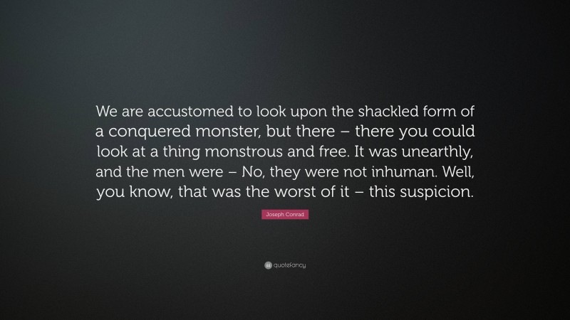 Joseph Conrad Quote: “We are accustomed to look upon the shackled form of a conquered monster, but there – there you could look at a thing monstrous and free. It was unearthly, and the men were – No, they were not inhuman. Well, you know, that was the worst of it – this suspicion.”