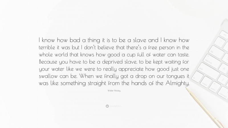 Walter Mosley Quote: “I know how bad a thing it is to be a slave and I know how terrible it was but I don’t believe that there’s a free person in the whole world that knows how good a cup full of water can taste. Because you have to be a deprived slave, to be kept waiting for your water like we were to really appreciate how good just one swallow can be. When we finally got a drop on our tongues it was like something straight from the hands of the Almighty.”