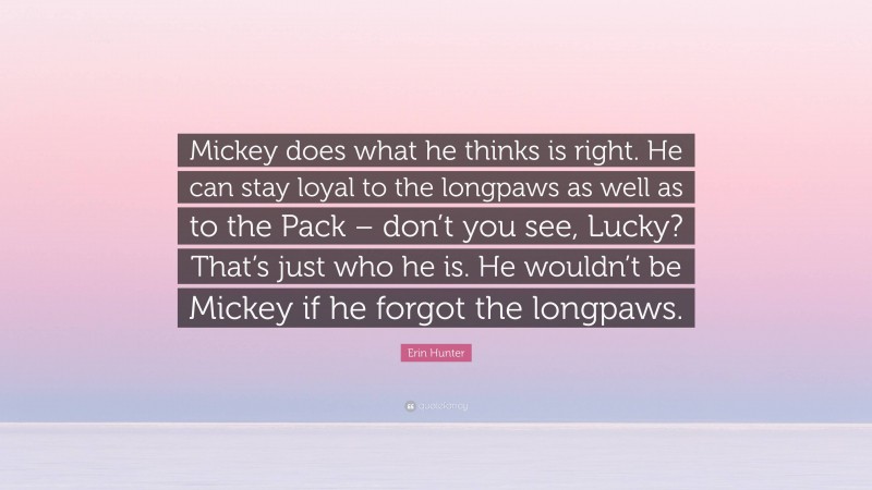 Erin Hunter Quote: “Mickey does what he thinks is right. He can stay loyal to the longpaws as well as to the Pack – don’t you see, Lucky? That’s just who he is. He wouldn’t be Mickey if he forgot the longpaws.”