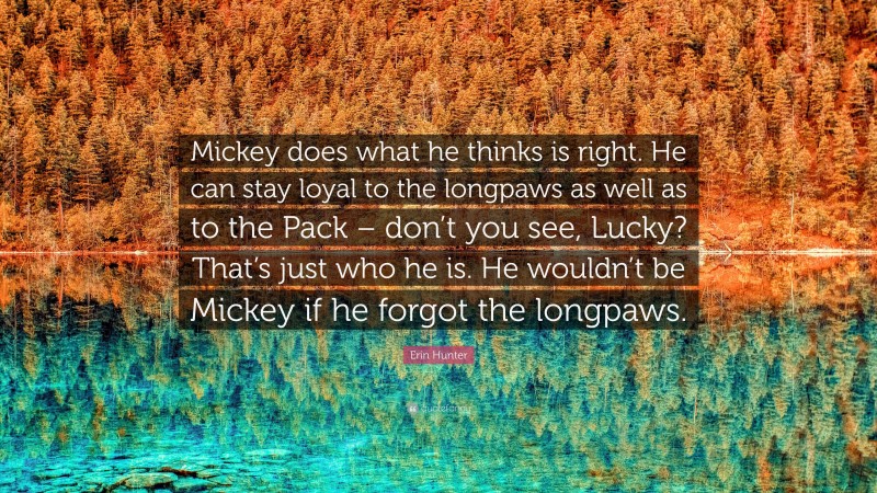 Erin Hunter Quote: “Mickey does what he thinks is right. He can stay loyal to the longpaws as well as to the Pack – don’t you see, Lucky? That’s just who he is. He wouldn’t be Mickey if he forgot the longpaws.”