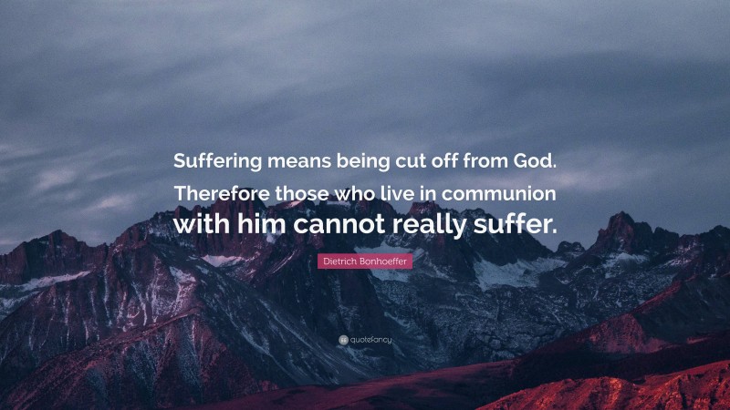 Dietrich Bonhoeffer Quote: “Suffering means being cut off from God. Therefore those who live in communion with him cannot really suffer.”