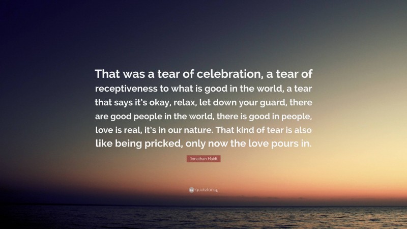 Jonathan Haidt Quote: “That was a tear of celebration, a tear of receptiveness to what is good in the world, a tear that says it’s okay, relax, let down your guard, there are good people in the world, there is good in people, love is real, it’s in our nature. That kind of tear is also like being pricked, only now the love pours in.”