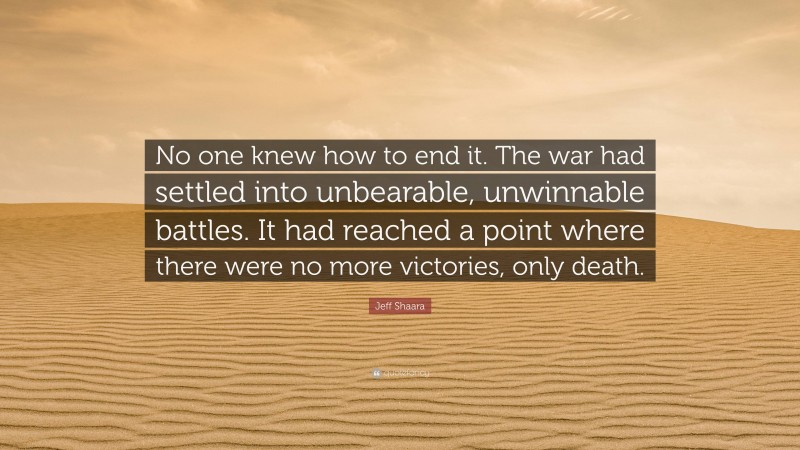 Jeff Shaara Quote: “No one knew how to end it. The war had settled into unbearable, unwinnable battles. It had reached a point where there were no more victories, only death.”