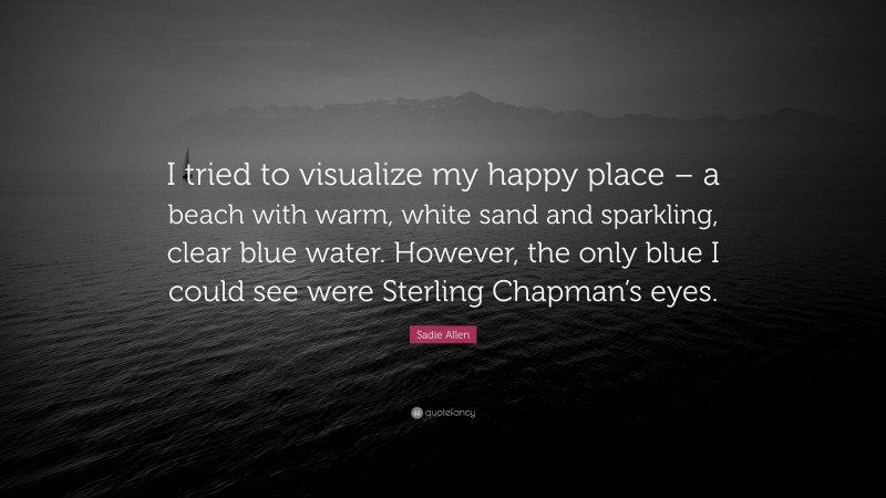 Sadie Allen Quote: “I tried to visualize my happy place – a beach with warm, white sand and sparkling, clear blue water. However, the only blue I could see were Sterling Chapman’s eyes.”