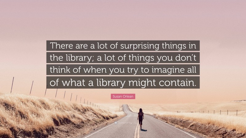 Susan Orlean Quote: “There are a lot of surprising things in the library; a lot of things you don’t think of when you try to imagine all of what a library might contain.”