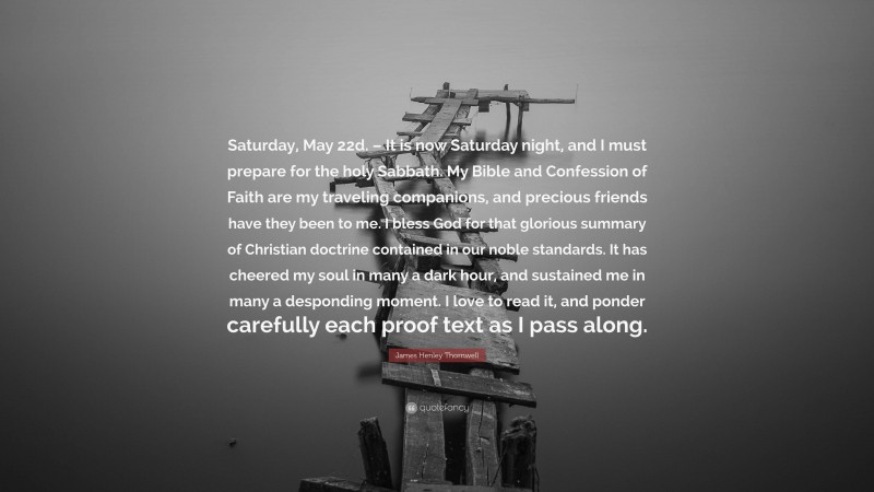 James Henley Thornwell Quote: “Saturday, May 22d. – It is now Saturday night, and I must prepare for the holy Sabbath. My Bible and Confession of Faith are my traveling companions, and precious friends have they been to me. I bless God for that glorious summary of Christian doctrine contained in our noble standards. It has cheered my soul in many a dark hour, and sustained me in many a desponding moment. I love to read it, and ponder carefully each proof text as I pass along.”