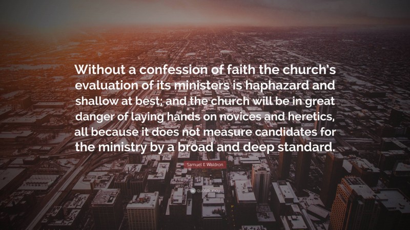 Samuel E Waldron Quote: “Without a confession of faith the church’s evaluation of its ministers is haphazard and shallow at best; and the church will be in great danger of laying hands on novices and heretics, all because it does not measure candidates for the ministry by a broad and deep standard.”