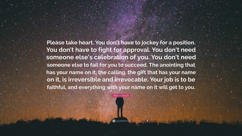 John W. Gray III Quote: “Please take heart. You don’t have to jockey for a position. You don’t have to fight for approval. You don’t need someone else’s celebration of you. You don’t need someone else to fail for you to succeed. The anointing that has your name on it, the calling, the gift that has your name on it, is irreversible and irrevocable. Your job is to be faithful, and everything with your name on it will get to you.”
