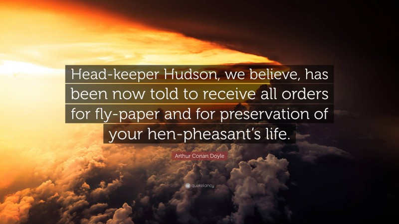 Arthur Conan Doyle Quote: “Head-keeper Hudson, we believe, has been now told to receive all orders for fly-paper and for preservation of your hen-pheasant’s life.”