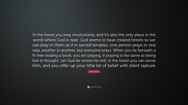 Robert Walser Quote: “In the forest you pray involuntarily, and it’s also the only place in the world where God is near; God seems to have created forests so we can pray in them as if in sacred temples; one person prays in one way, another in another, but everyone prays. When you lie beneath a fir tree reading a book, you are praying, if praying is the same as being lost in thought. Let God be where He will, in the forest you can sense Him, and you offer up your little bit of belief with silent rapture.”