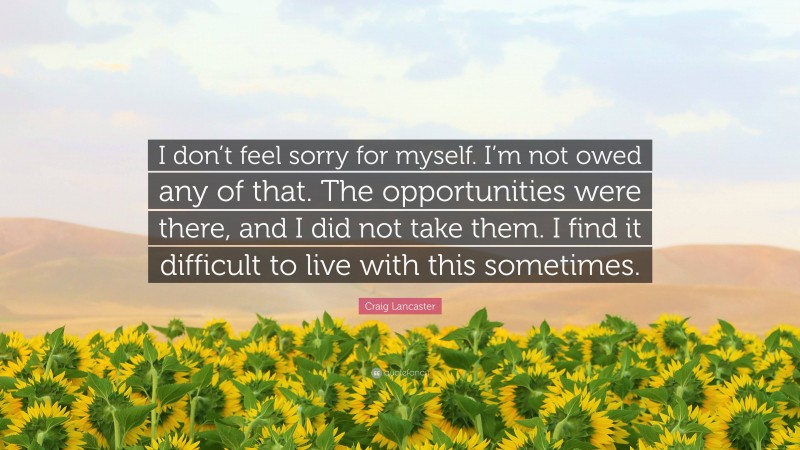 Craig Lancaster Quote: “I don’t feel sorry for myself. I’m not owed any of that. The opportunities were there, and I did not take them. I find it difficult to live with this sometimes.”