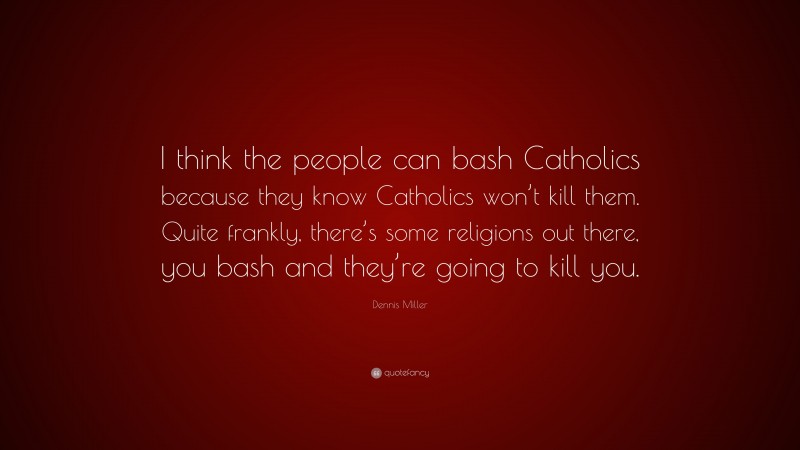 Dennis Miller Quote: “I think the people can bash Catholics because they know Catholics won’t kill them. Quite frankly, there’s some religions out there, you bash and they’re going to kill you.”