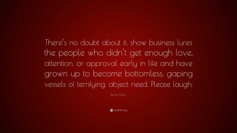 Dennis Miller Quote: “There’s no doubt about it, show business lures the people who didn’t get enough love, attention, or approval early in life and have grown up to become bottomless, gaping vessels of terrifying, abject need. Please laugh.”