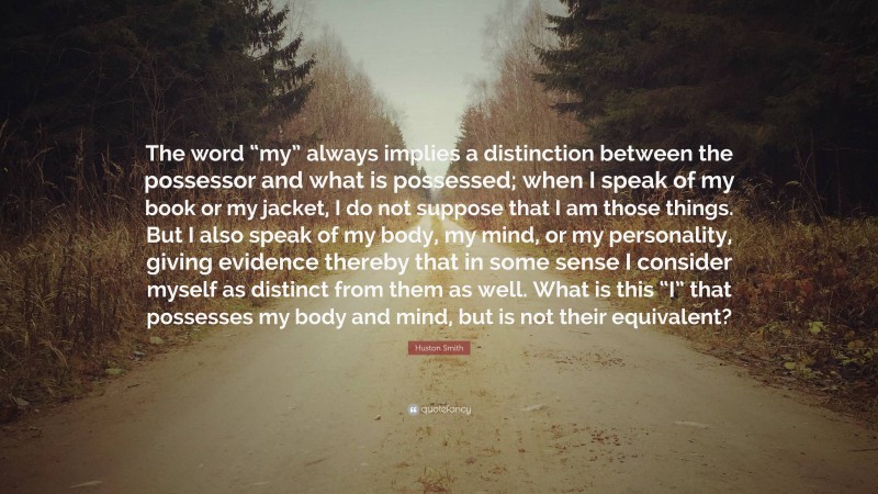 Huston Smith Quote: “The word “my” always implies a distinction between the possessor and what is possessed; when I speak of my book or my jacket, I do not suppose that I am those things. But I also speak of my body, my mind, or my personality, giving evidence thereby that in some sense I consider myself as distinct from them as well. What is this “I” that possesses my body and mind, but is not their equivalent?”