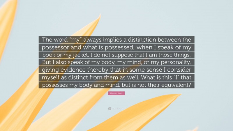 Huston Smith Quote: “The word “my” always implies a distinction between the possessor and what is possessed; when I speak of my book or my jacket, I do not suppose that I am those things. But I also speak of my body, my mind, or my personality, giving evidence thereby that in some sense I consider myself as distinct from them as well. What is this “I” that possesses my body and mind, but is not their equivalent?”