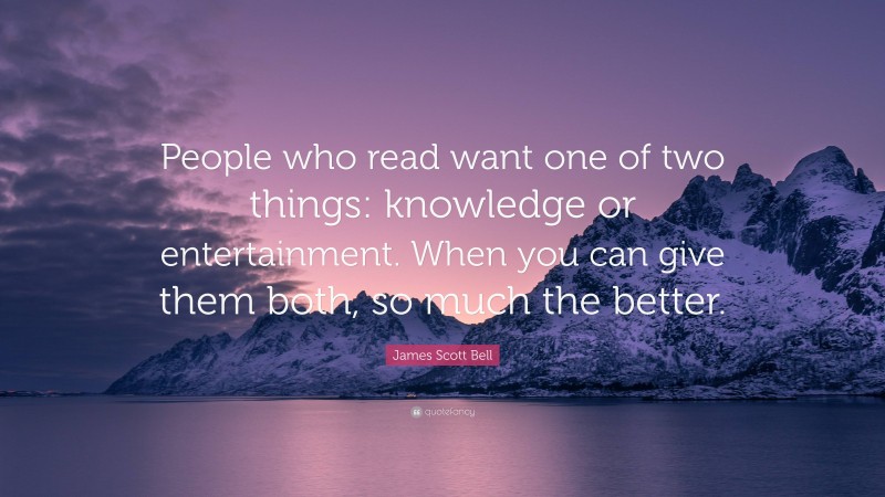 James Scott Bell Quote: “People who read want one of two things: knowledge or entertainment. When you can give them both, so much the better.”